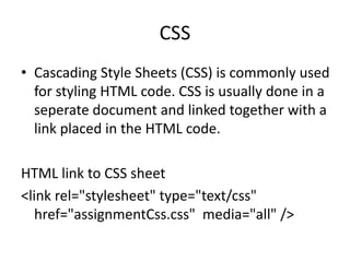 CSS
• Cascading Style Sheets (CSS) is commonly used
  for styling HTML code. CSS is usually done in a
  seperate document and linked together with a
  link placed in the HTML code.

HTML link to CSS sheet
<link rel="stylesheet" type="text/css"
  href="assignmentCss.css" media="all" />
 