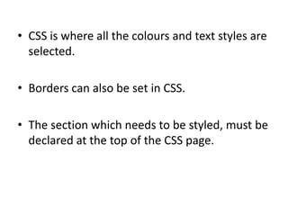 • CSS is where all the colours and text styles are
  selected.

• Borders can also be set in CSS.

• The section which needs to be styled, must be
  declared at the top of the CSS page.
 