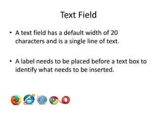 Text Field
• A text field has a default width of 20
  characters and is a single line of text.

• A label needs to be placed before a text box to
  identify what needs to be inserted.
 
