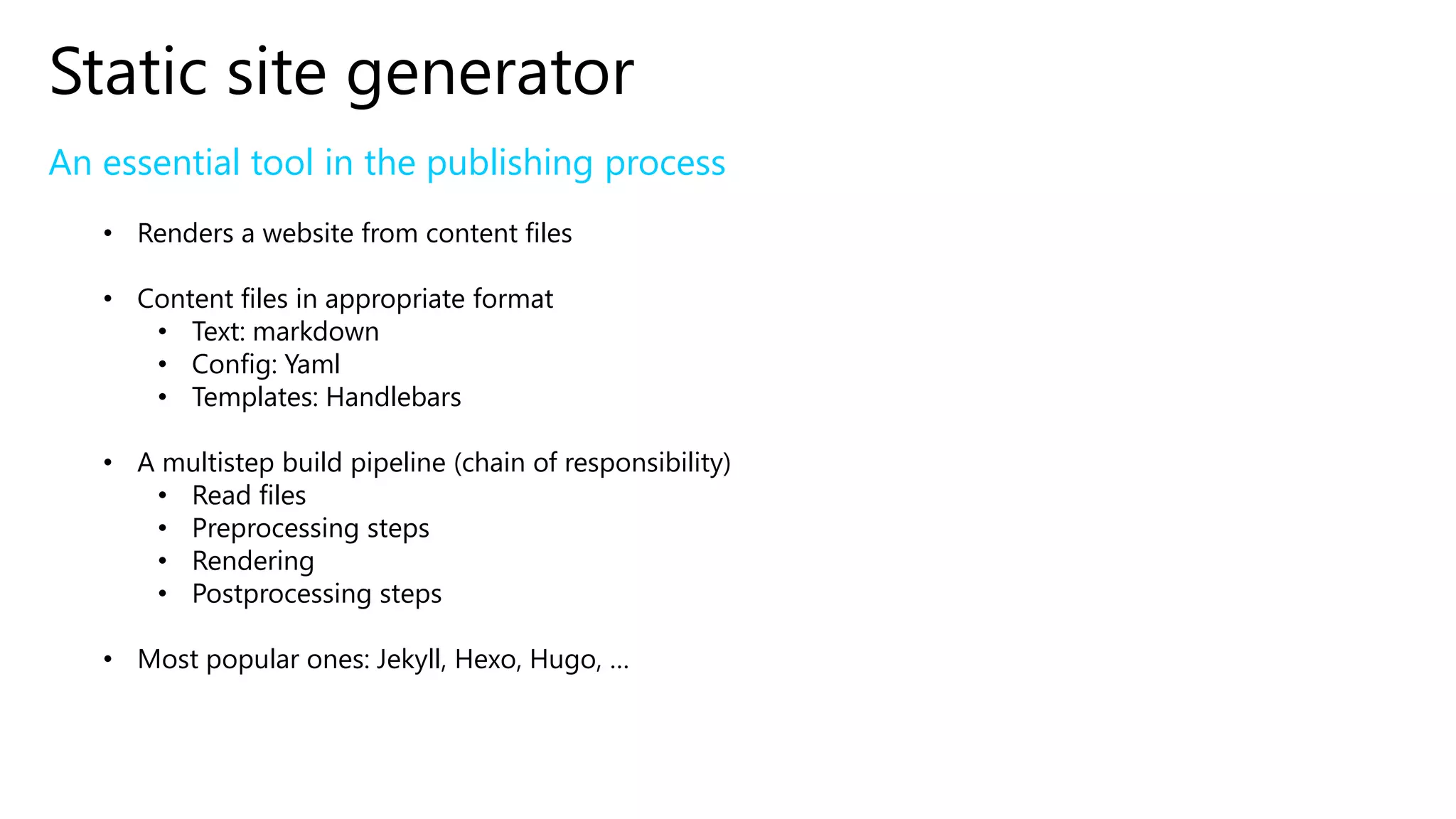 Static site generator
An essential tool in the publishing process
• Renders a website from content files
• Content files in appropriate format
• Text: markdown
• Config: Yaml
• Templates: Handlebars
• A multistep build pipeline (chain of responsibility)
• Read files
• Preprocessing steps
• Rendering
• Postprocessing steps
• Most popular ones: Jekyll, Hexo, Hugo, …
 