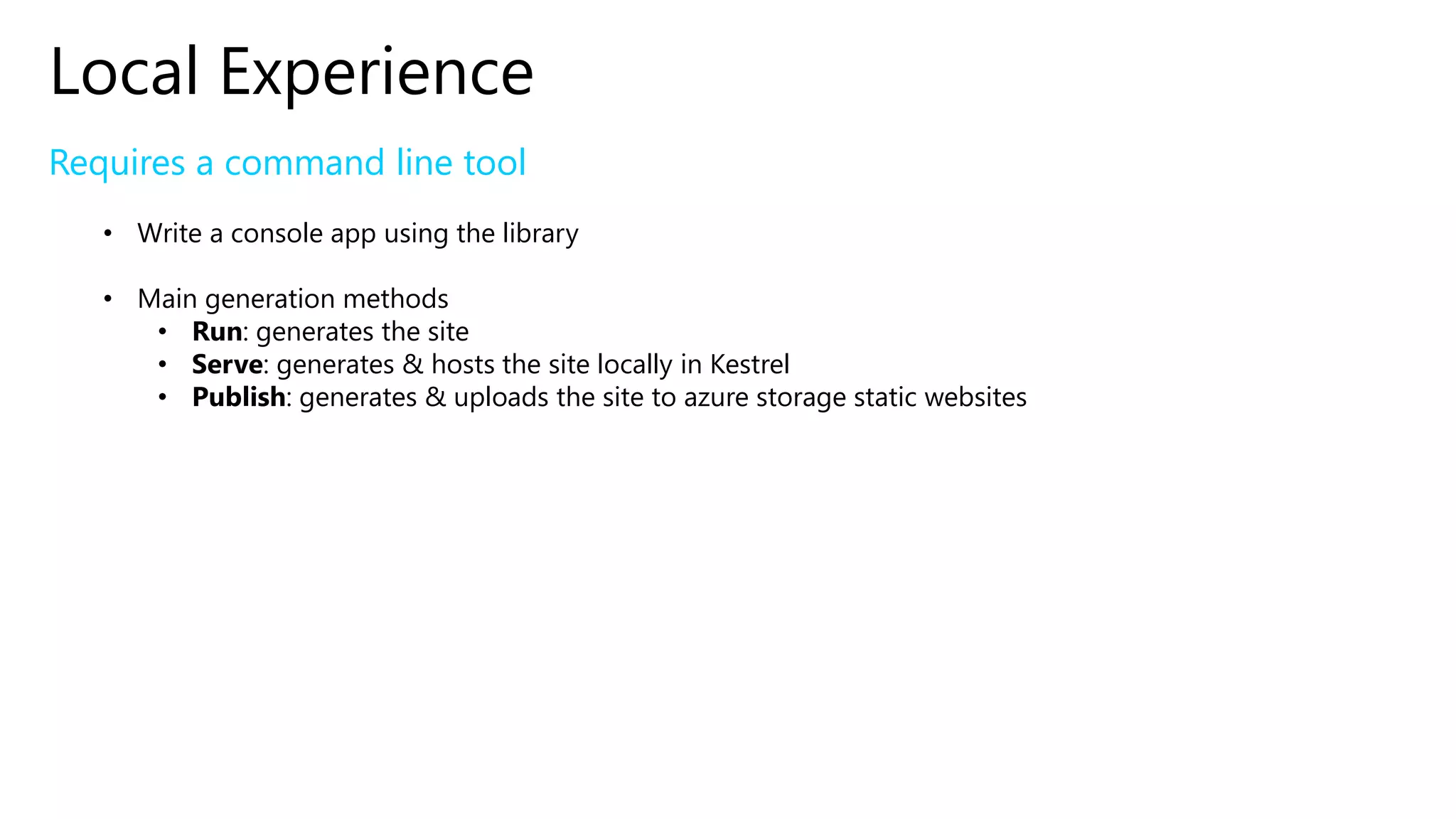 Local Experience
Requires a command line tool
• Write a console app using the library
• Main generation methods
• Run: generates the site
• Serve: generates & hosts the site locally in Kestrel
• Publish: generates & uploads the site to azure storage static websites
 