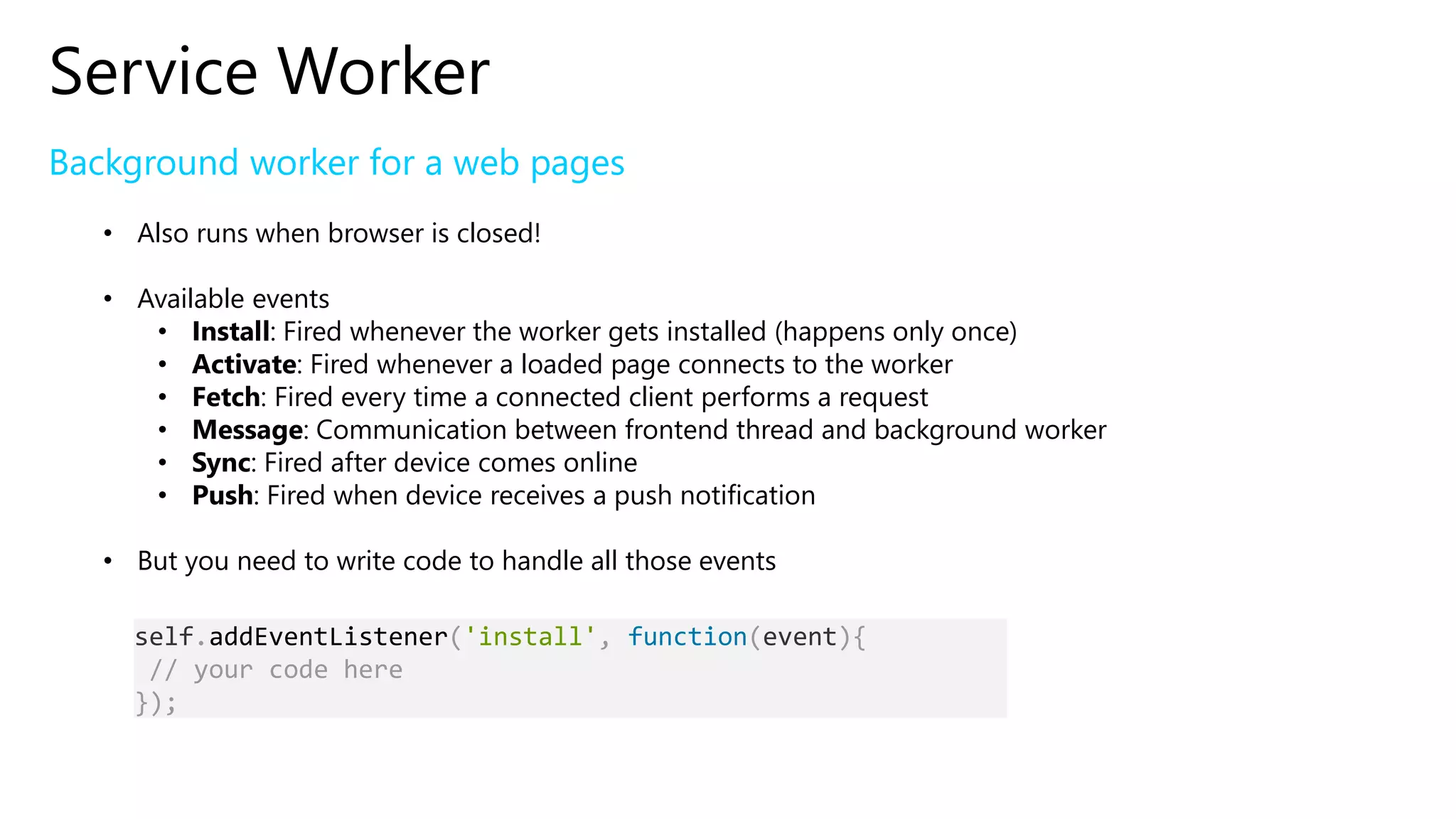 Service Worker
Background worker for a web pages
• Also runs when browser is closed!
• Available events
• Install: Fired whenever the worker gets installed (happens only once)
• Activate: Fired whenever a loaded page connects to the worker
• Fetch: Fired every time a connected client performs a request
• Message: Communication between frontend thread and background worker
• Sync: Fired after device comes online
• Push: Fired when device receives a push notification
• But you need to write code to handle all those events
self.addEventListener('install', function(event){
// your code here
});
 