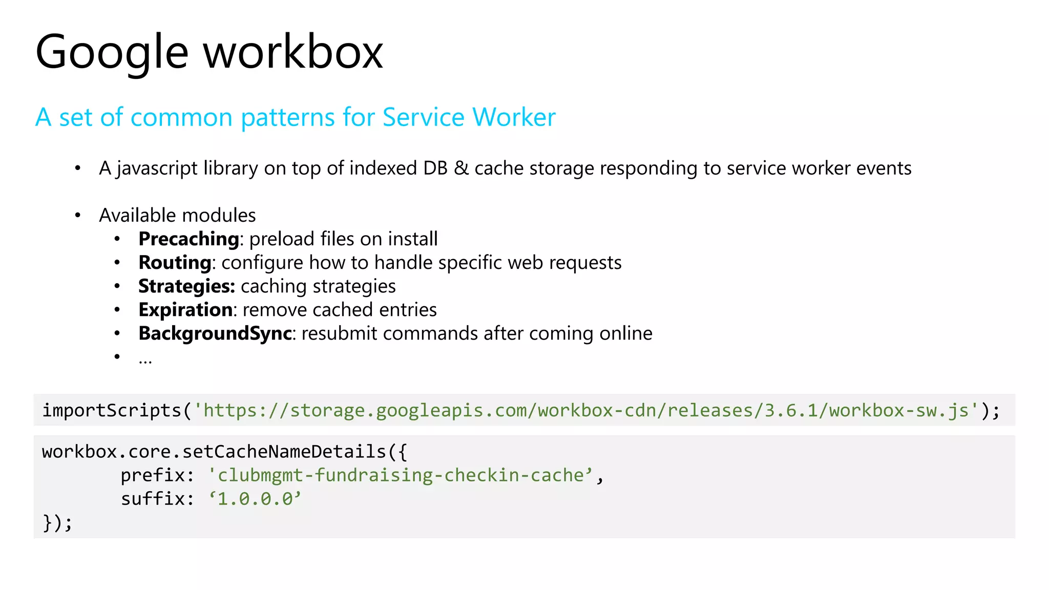 Google workbox
A set of common patterns for Service Worker
• A javascript library on top of indexed DB & cache storage responding to service worker events
• Available modules
• Precaching: preload files on install
• Routing: configure how to handle specific web requests
• Strategies: caching strategies
• Expiration: remove cached entries
• BackgroundSync: resubmit commands after coming online
• …
importScripts('https://storage.googleapis.com/workbox-cdn/releases/3.6.1/workbox-sw.js');
workbox.core.setCacheNameDetails({
prefix: 'clubmgmt-fundraising-checkin-cache’,
suffix: ‘1.0.0.0’
});
 