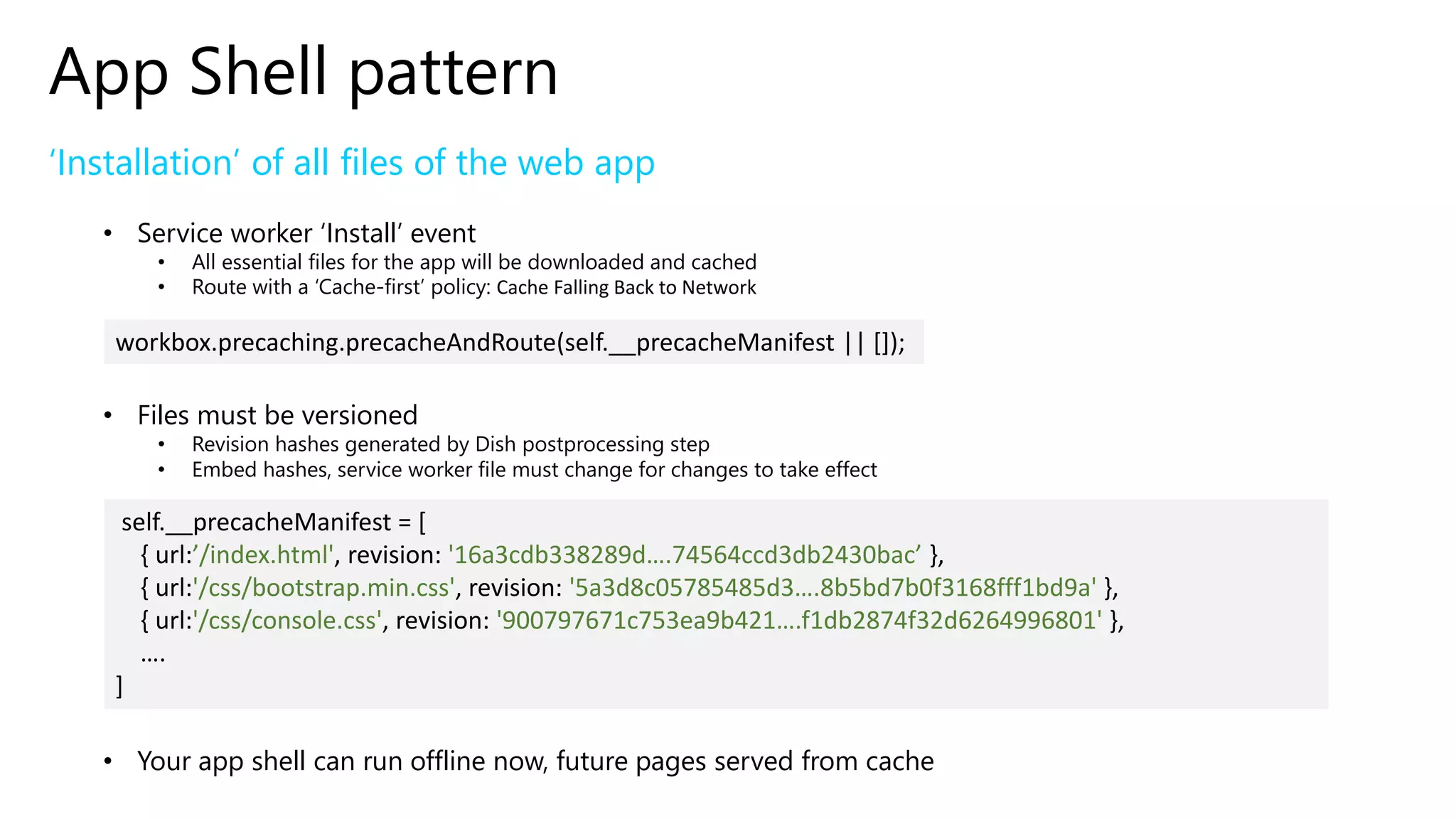 App Shell pattern
‘Installation’ of all files of the web app
• Service worker ‘Install’ event
• All essential files for the app will be downloaded and cached
• Route with a ‘Cache-first’ policy: Cache Falling Back to Network
• Files must be versioned
• Revision hashes generated by Dish postprocessing step
• Embed hashes, service worker file must change for changes to take effect
• Your app shell can run offline now, future pages served from cache
workbox.precaching.precacheAndRoute(self.__precacheManifest || []);
self.__precacheManifest = [
{ url:’/index.html', revision: '16a3cdb338289d….74564ccd3db2430bac’ },
{ url:'/css/bootstrap.min.css', revision: '5a3d8c05785485d3….8b5bd7b0f3168fff1bd9a' },
{ url:'/css/console.css', revision: '900797671c753ea9b421….f1db2874f32d6264996801' },
….
]
 