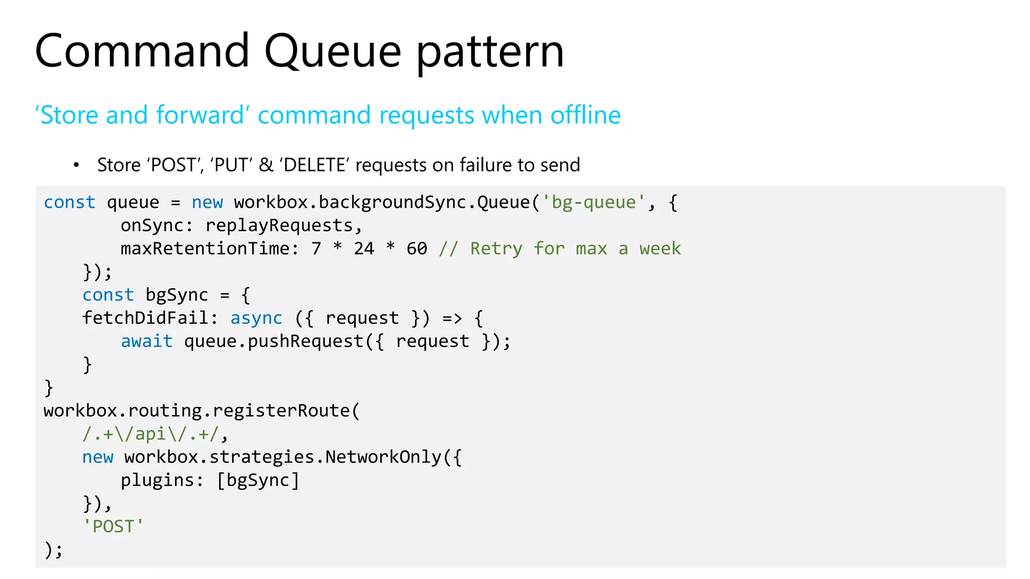 Command Queue pattern
‘Store and forward’ command requests when offline
• Store ‘POST’, ‘PUT’ & ‘DELETE’ requests on failure to send
const queue = new workbox.backgroundSync.Queue('bg-queue', {
onSync: replayRequests,
maxRetentionTime: 7 * 24 * 60 // Retry for max a week
});
const bgSync = {
fetchDidFail: async ({ request }) => {
await queue.pushRequest({ request });
}
}
workbox.routing.registerRoute(
/.+/api/.+/,
new workbox.strategies.NetworkOnly({
plugins: [bgSync]
}),
'POST'
);
 