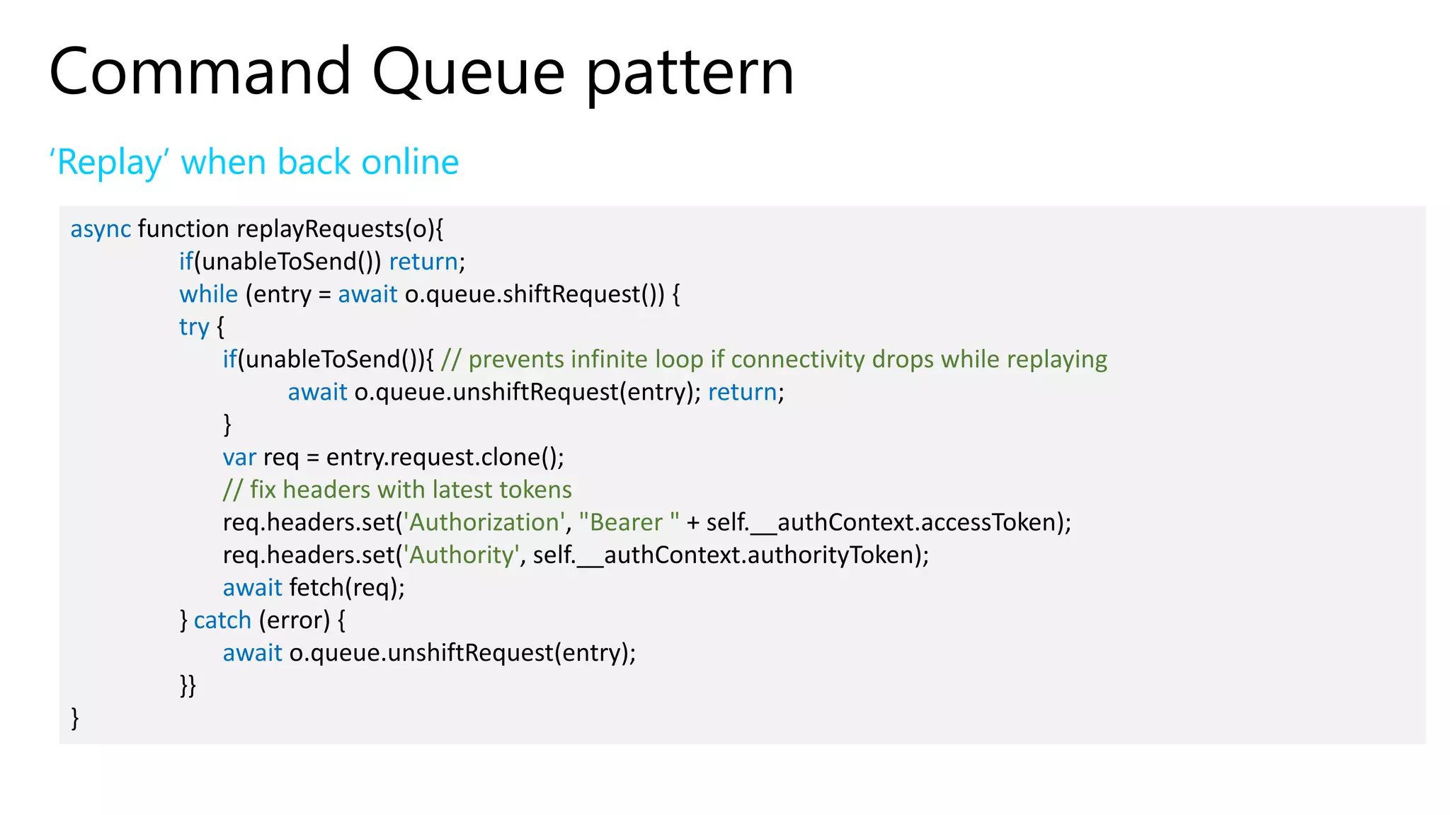 Command Queue pattern
‘Replay’ when back online
async function replayRequests(o){
if(unableToSend()) return;
while (entry = await o.queue.shiftRequest()) {
try {
if(unableToSend()){ // prevents infinite loop if connectivity drops while replaying
await o.queue.unshiftRequest(entry); return;
}
var req = entry.request.clone();
// fix headers with latest tokens
req.headers.set('Authorization', "Bearer " + self.__authContext.accessToken);
req.headers.set('Authority', self.__authContext.authorityToken);
await fetch(req);
} catch (error) {
await o.queue.unshiftRequest(entry);
}}
}
 