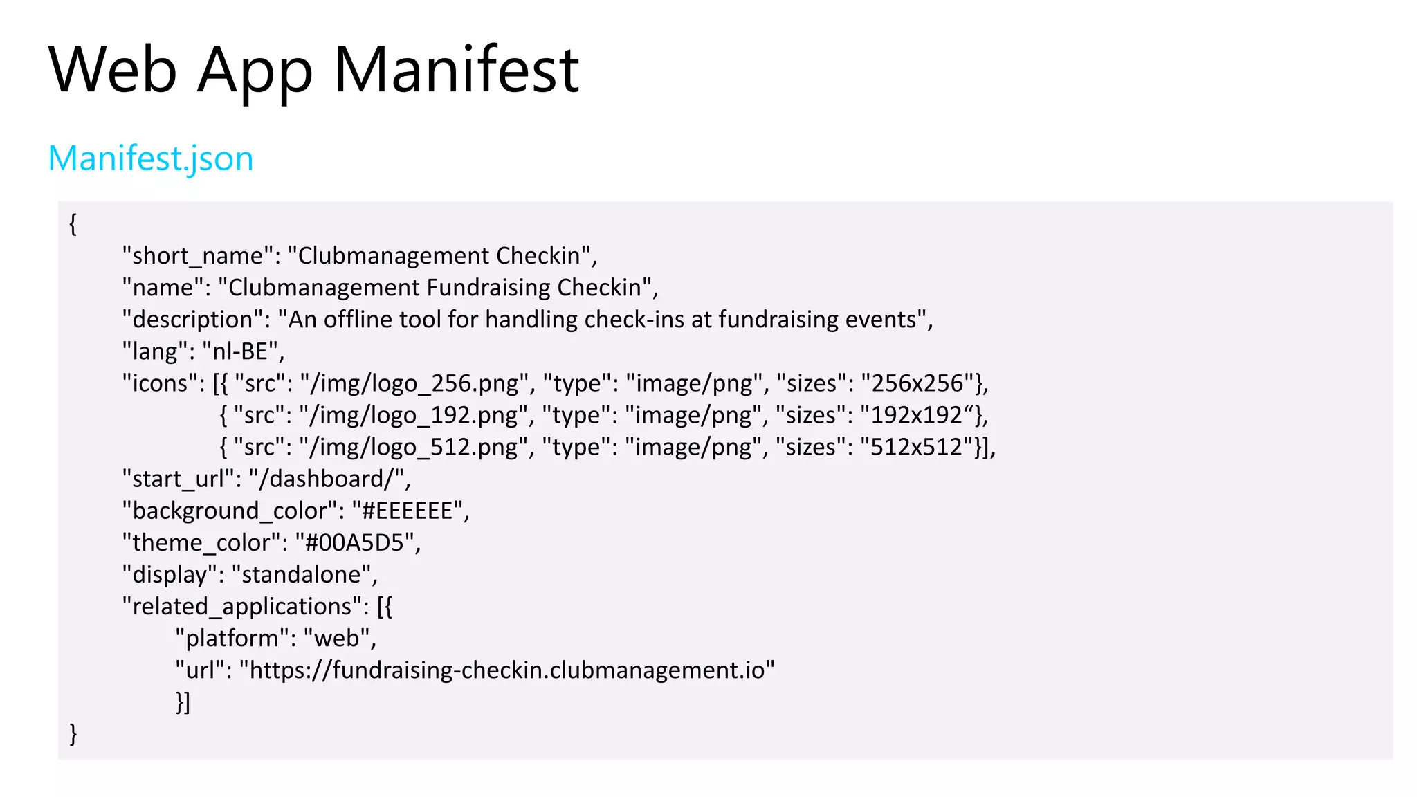 Web App Manifest
Manifest.json
{
"short_name": "Clubmanagement Checkin",
"name": "Clubmanagement Fundraising Checkin",
"description": "An offline tool for handling check-ins at fundraising events",
"lang": "nl-BE",
"icons": [{ "src": "/img/logo_256.png", "type": "image/png", "sizes": "256x256"},
{ "src": "/img/logo_192.png", "type": "image/png", "sizes": "192x192“},
{ "src": "/img/logo_512.png", "type": "image/png", "sizes": "512x512"}],
"start_url": "/dashboard/",
"background_color": "#EEEEEE",
"theme_color": "#00A5D5",
"display": "standalone",
"related_applications": [{
"platform": "web",
"url": "https://fundraising-checkin.clubmanagement.io"
}]
}
 