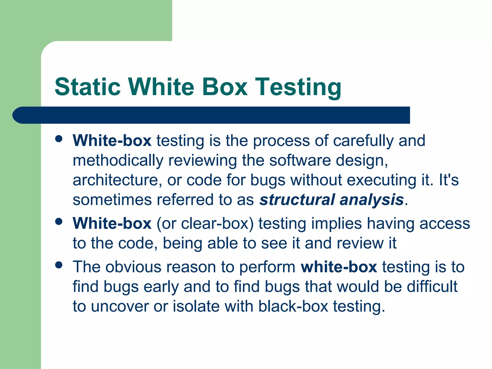 Static White Box Testing
 White-box testing is the process of carefully and
methodically reviewing the software design,
architecture, or code for bugs without executing it. It's
sometimes referred to as structural analysis.
 White-box (or clear-box) testing implies having access
to the code, being able to see it and review it
 The obvious reason to perform white-box testing is to
find bugs early and to find bugs that would be difficult
to uncover or isolate with black-box testing.
 