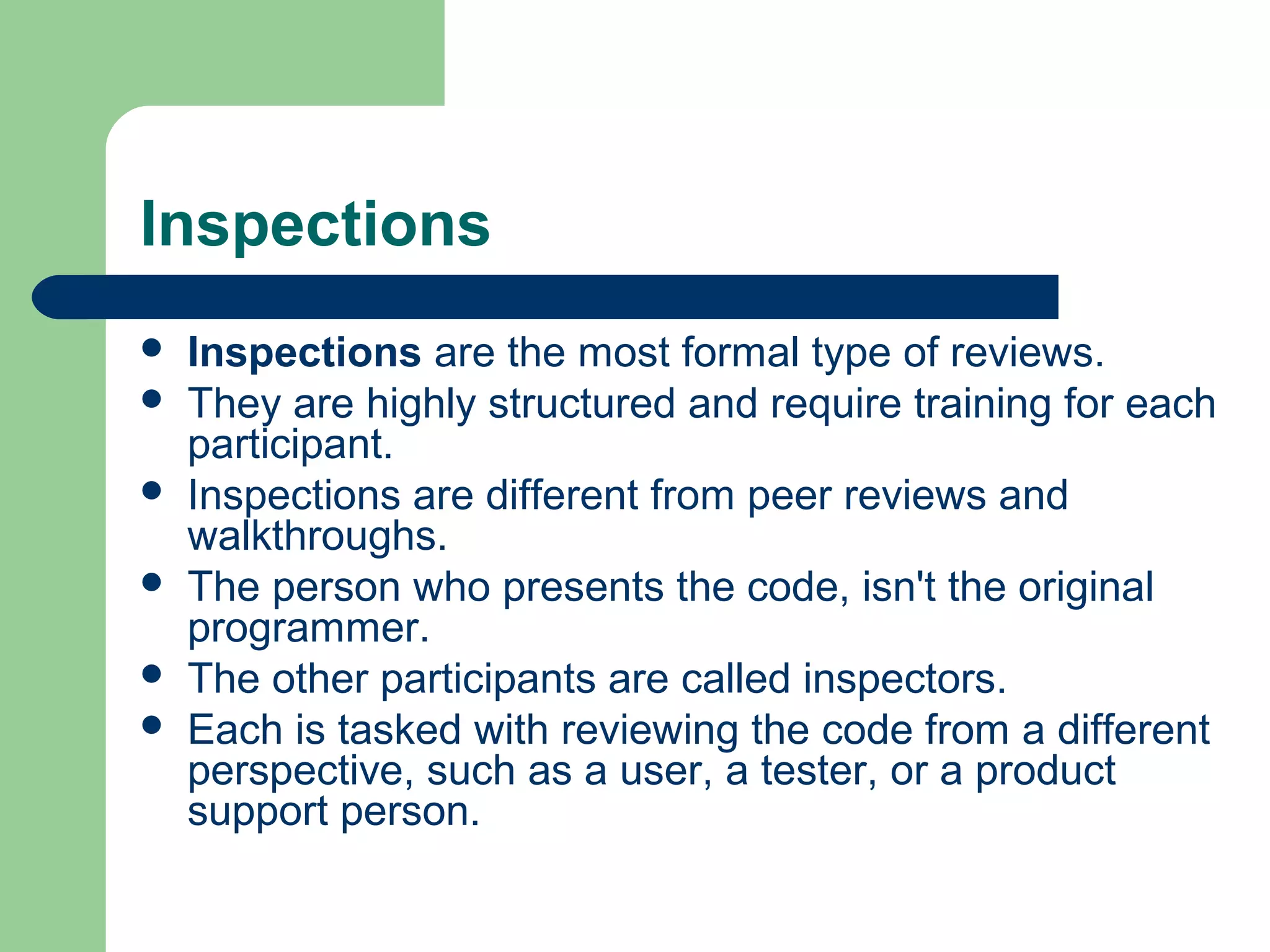 Inspections
 Inspections are the most formal type of reviews.
 They are highly structured and require training for each
participant.
 Inspections are different from peer reviews and
walkthroughs.
 The person who presents the code, isn't the original
programmer.
 The other participants are called inspectors.
 Each is tasked with reviewing the code from a different
perspective, such as a user, a tester, or a product
support person.
 