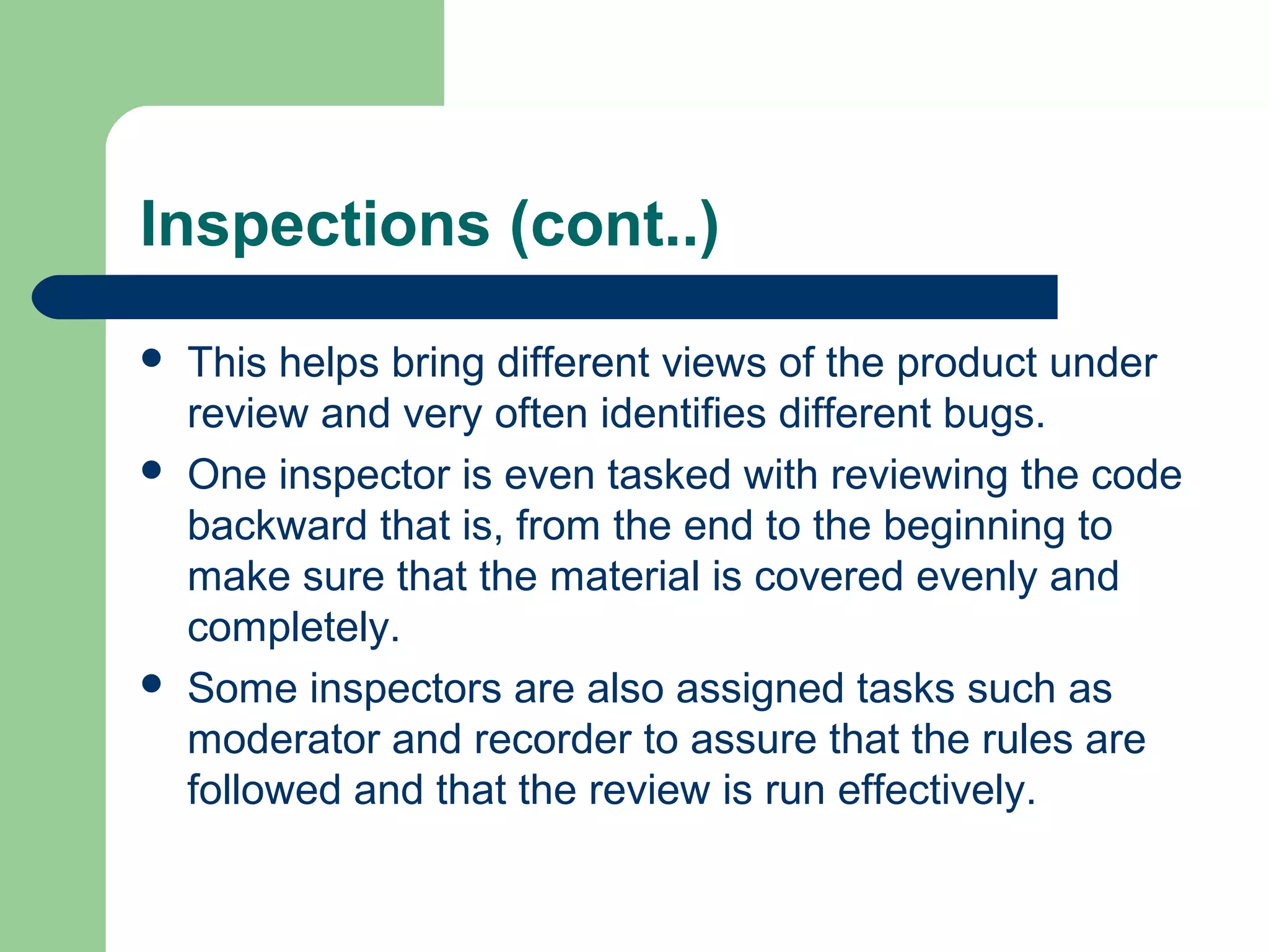 Inspections (cont..)
 This helps bring different views of the product under
review and very often identifies different bugs.
 One inspector is even tasked with reviewing the code
backward that is, from the end to the beginning to
make sure that the material is covered evenly and
completely.
 Some inspectors are also assigned tasks such as
moderator and recorder to assure that the rules are
followed and that the review is run effectively.
 