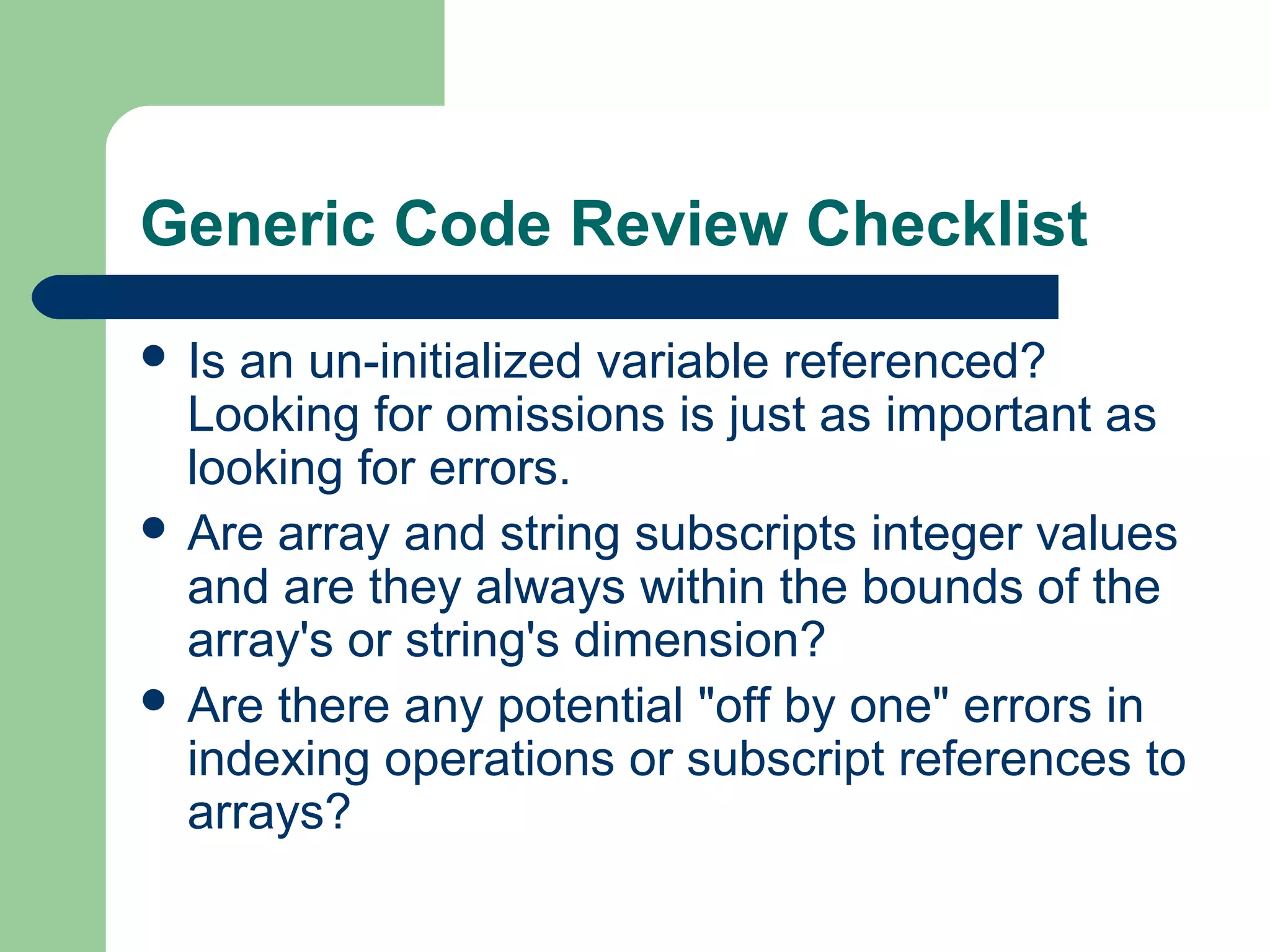Generic Code Review Checklist
 Is an un-initialized variable referenced?
Looking for omissions is just as important as
looking for errors.
 Are array and string subscripts integer values
and are they always within the bounds of the
array's or string's dimension?
 Are there any potential "off by one" errors in
indexing operations or subscript references to
arrays?
 