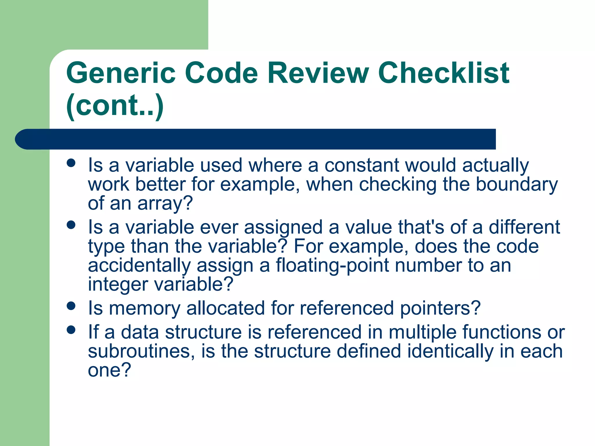 Generic Code Review Checklist
(cont..)
 Is a variable used where a constant would actually
work better for example, when checking the boundary
of an array?
 Is a variable ever assigned a value that's of a different
type than the variable? For example, does the code
accidentally assign a floating-point number to an
integer variable?
 Is memory allocated for referenced pointers?
 If a data structure is referenced in multiple functions or
subroutines, is the structure defined identically in each
one?
 