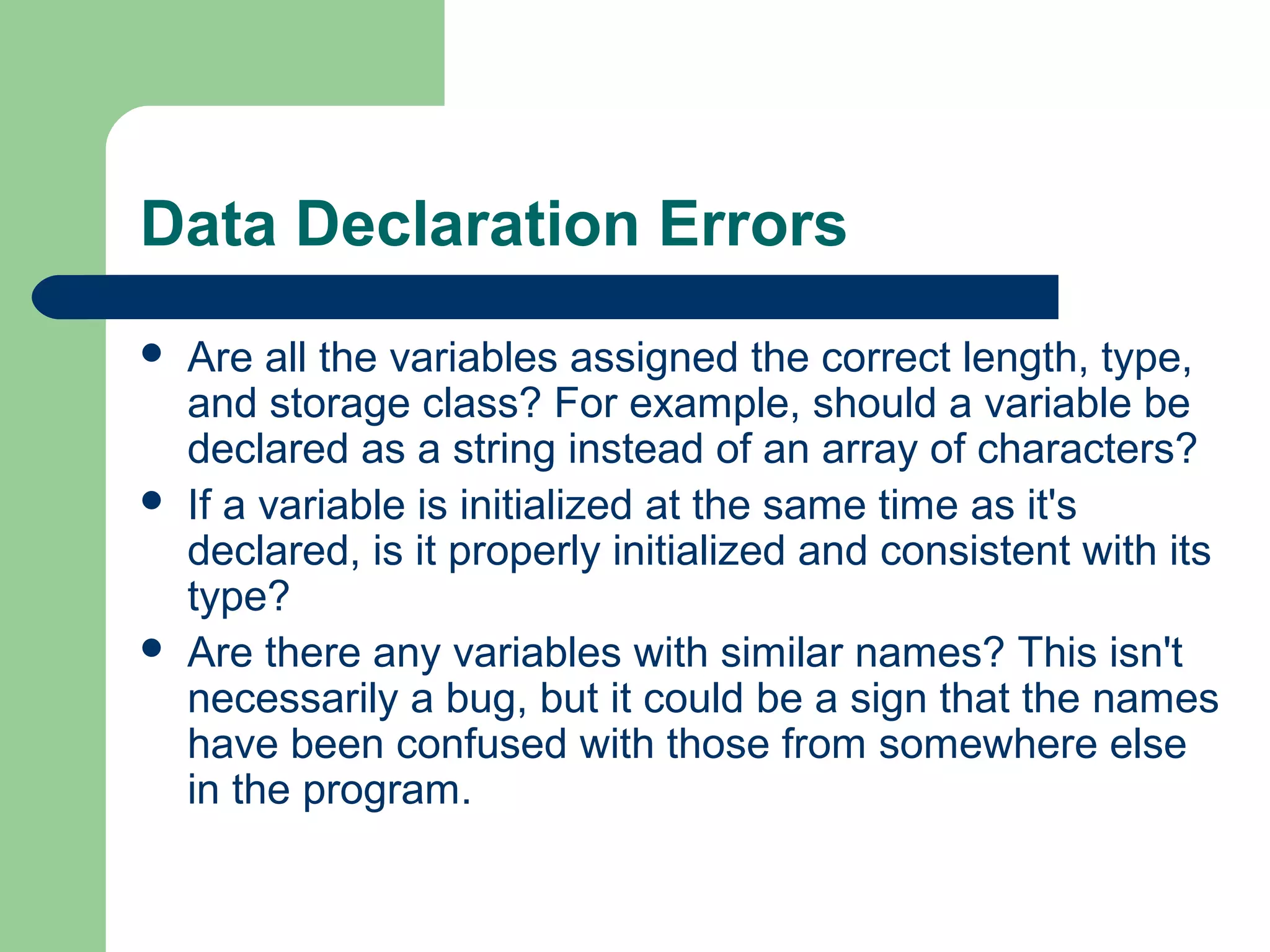Data Declaration Errors
 Are all the variables assigned the correct length, type,
and storage class? For example, should a variable be
declared as a string instead of an array of characters?
 If a variable is initialized at the same time as it's
declared, is it properly initialized and consistent with its
type?
 Are there any variables with similar names? This isn't
necessarily a bug, but it could be a sign that the names
have been confused with those from somewhere else
in the program.
 