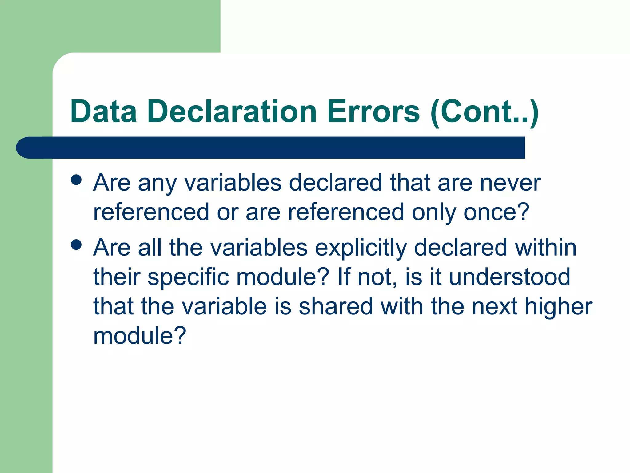 Data Declaration Errors (Cont..)
 Are any variables declared that are never
referenced or are referenced only once?
 Are all the variables explicitly declared within
their specific module? If not, is it understood
that the variable is shared with the next higher
module?
 