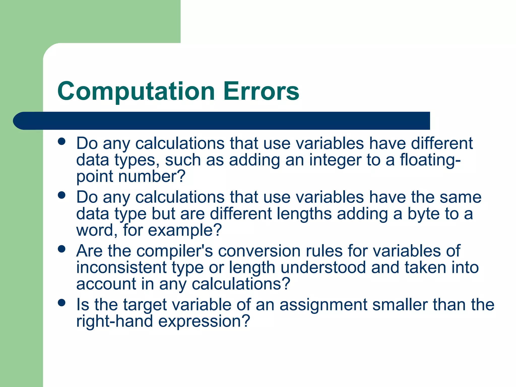 Computation Errors
 Do any calculations that use variables have different
data types, such as adding an integer to a floating-
point number?
 Do any calculations that use variables have the same
data type but are different lengths adding a byte to a
word, for example?
 Are the compiler's conversion rules for variables of
inconsistent type or length understood and taken into
account in any calculations?
 Is the target variable of an assignment smaller than the
right-hand expression?
 