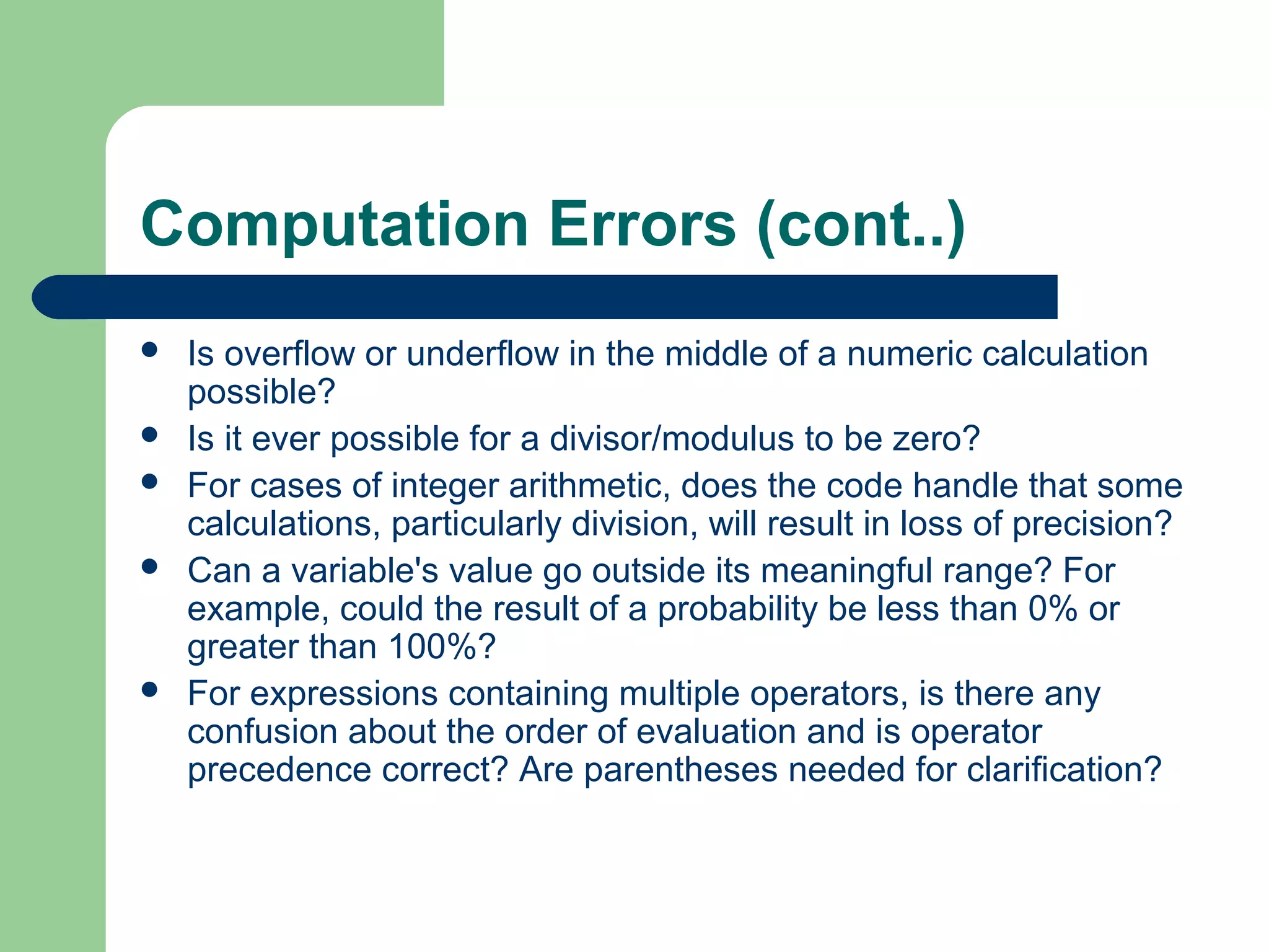Computation Errors (cont..)
 Is overflow or underflow in the middle of a numeric calculation
possible?
 Is it ever possible for a divisor/modulus to be zero?
 For cases of integer arithmetic, does the code handle that some
calculations, particularly division, will result in loss of precision?
 Can a variable's value go outside its meaningful range? For
example, could the result of a probability be less than 0% or
greater than 100%?
 For expressions containing multiple operators, is there any
confusion about the order of evaluation and is operator
precedence correct? Are parentheses needed for clarification?
 