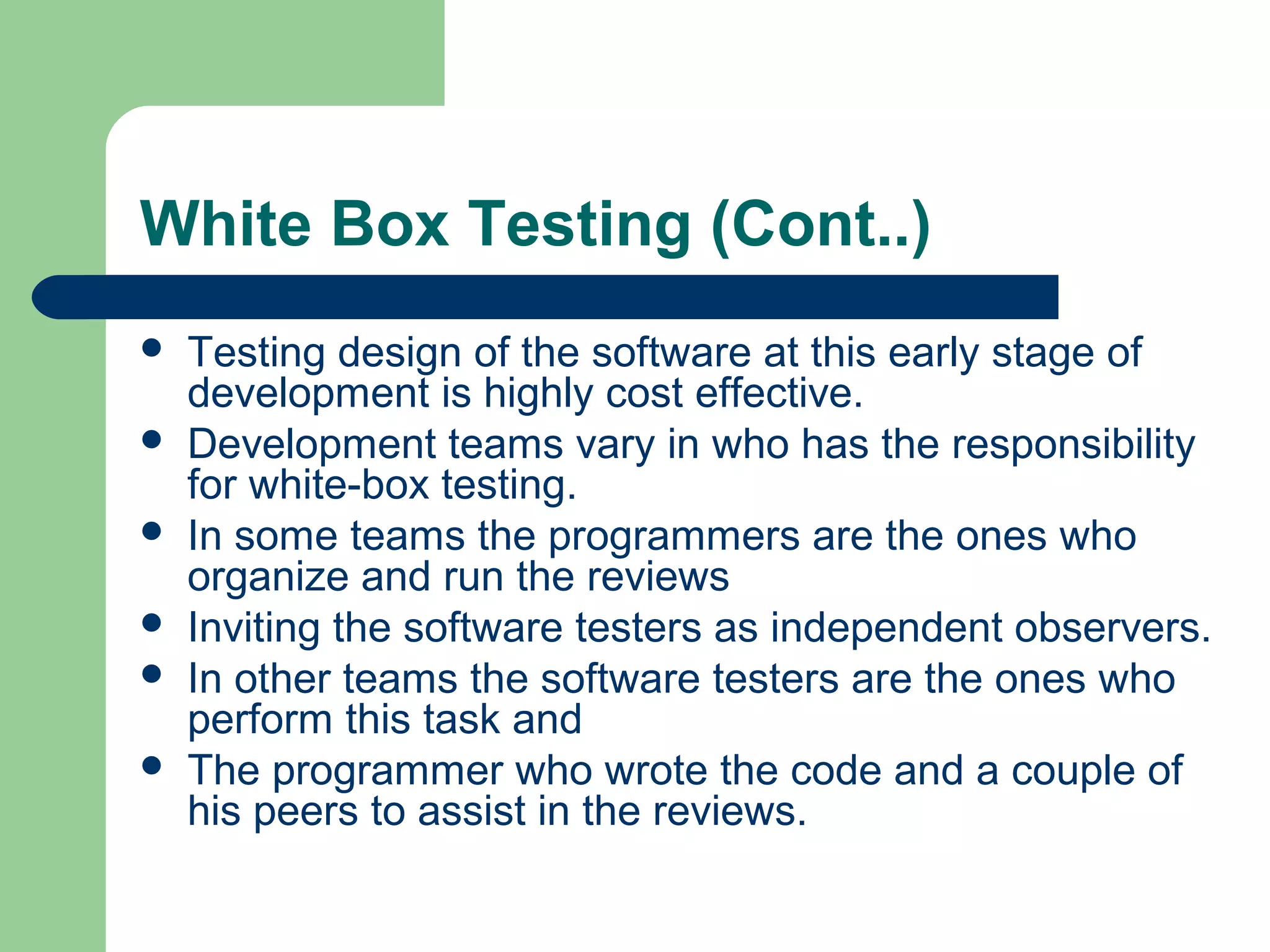 White Box Testing (Cont..)
 Testing design of the software at this early stage of
development is highly cost effective.
 Development teams vary in who has the responsibility
for white-box testing.
 In some teams the programmers are the ones who
organize and run the reviews
 Inviting the software testers as independent observers.
 In other teams the software testers are the ones who
perform this task and
 The programmer who wrote the code and a couple of
his peers to assist in the reviews.
 