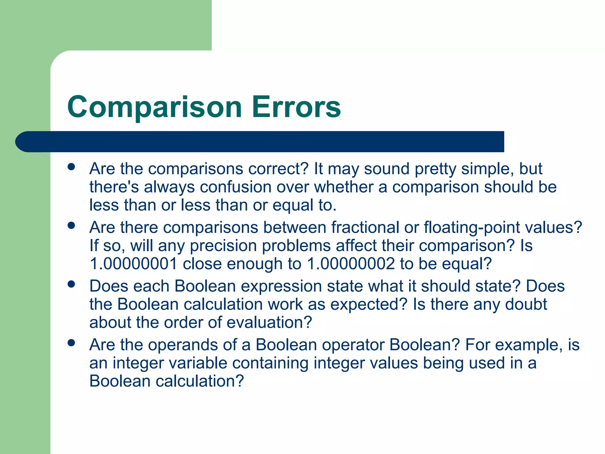 Comparison Errors
 Are the comparisons correct? It may sound pretty simple, but
there's always confusion over whether a comparison should be
less than or less than or equal to.
 Are there comparisons between fractional or floating-point values?
If so, will any precision problems affect their comparison? Is
1.00000001 close enough to 1.00000002 to be equal?
 Does each Boolean expression state what it should state? Does
the Boolean calculation work as expected? Is there any doubt
about the order of evaluation?
 Are the operands of a Boolean operator Boolean? For example, is
an integer variable containing integer values being used in a
Boolean calculation?
 