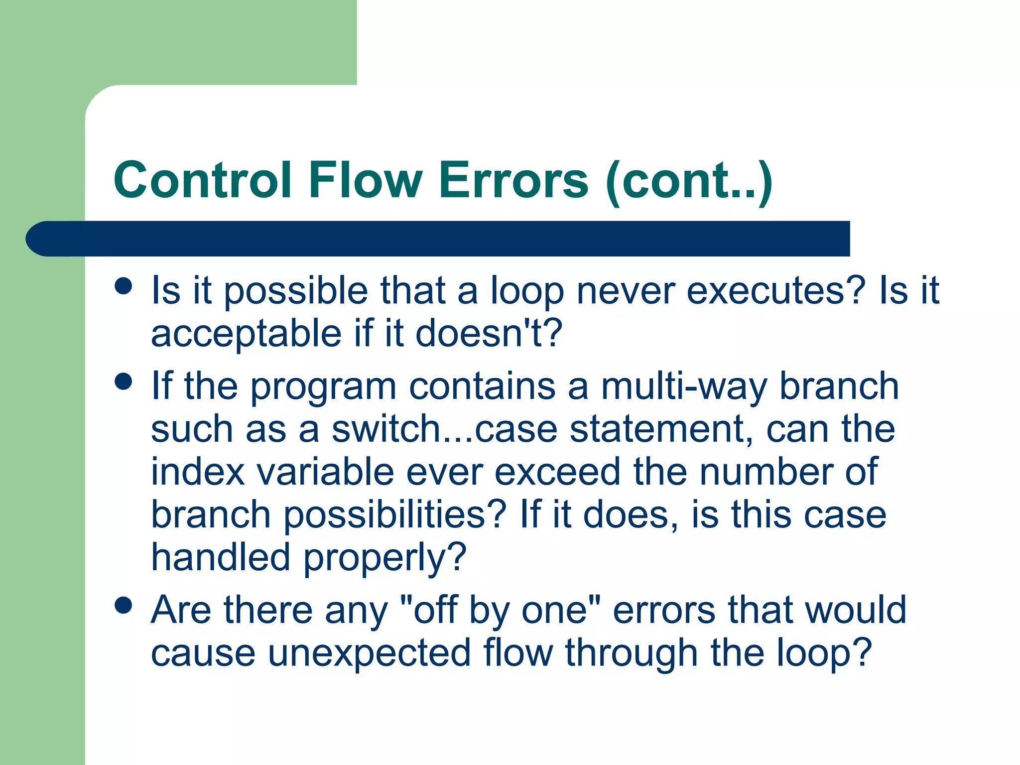 Control Flow Errors (cont..)
 Is it possible that a loop never executes? Is it
acceptable if it doesn't?
 If the program contains a multi-way branch
such as a switch...case statement, can the
index variable ever exceed the number of
branch possibilities? If it does, is this case
handled properly?
 Are there any "off by one" errors that would
cause unexpected flow through the loop?
 