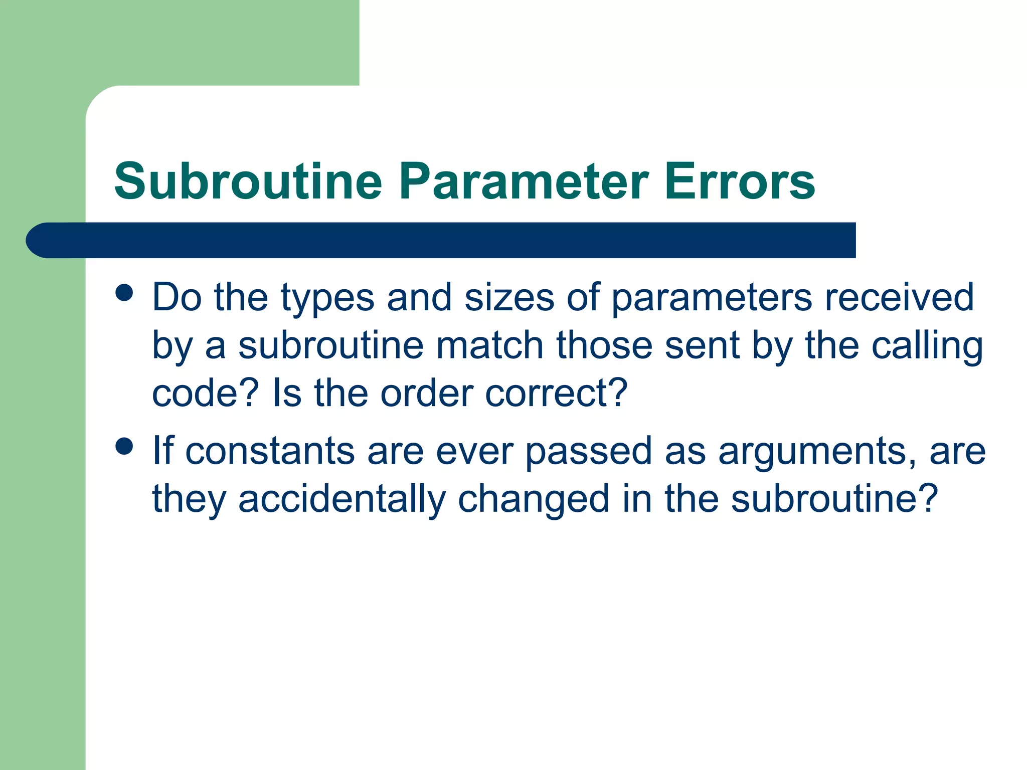 Subroutine Parameter Errors
 Do the types and sizes of parameters received
by a subroutine match those sent by the calling
code? Is the order correct?
 If constants are ever passed as arguments, are
they accidentally changed in the subroutine?
 