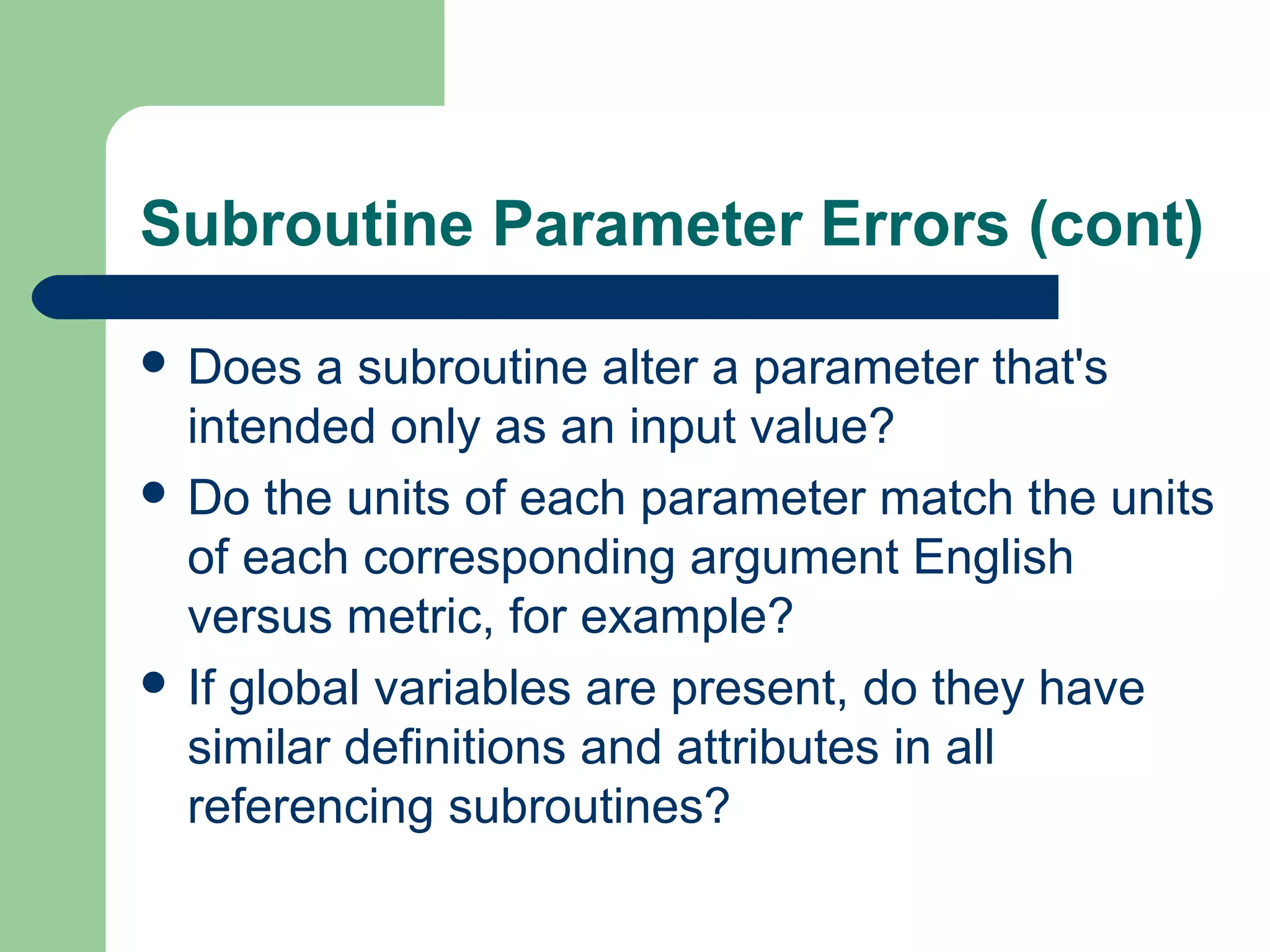 Subroutine Parameter Errors (cont)
 Does a subroutine alter a parameter that's
intended only as an input value?
 Do the units of each parameter match the units
of each corresponding argument English
versus metric, for example?
 If global variables are present, do they have
similar definitions and attributes in all
referencing subroutines?
 