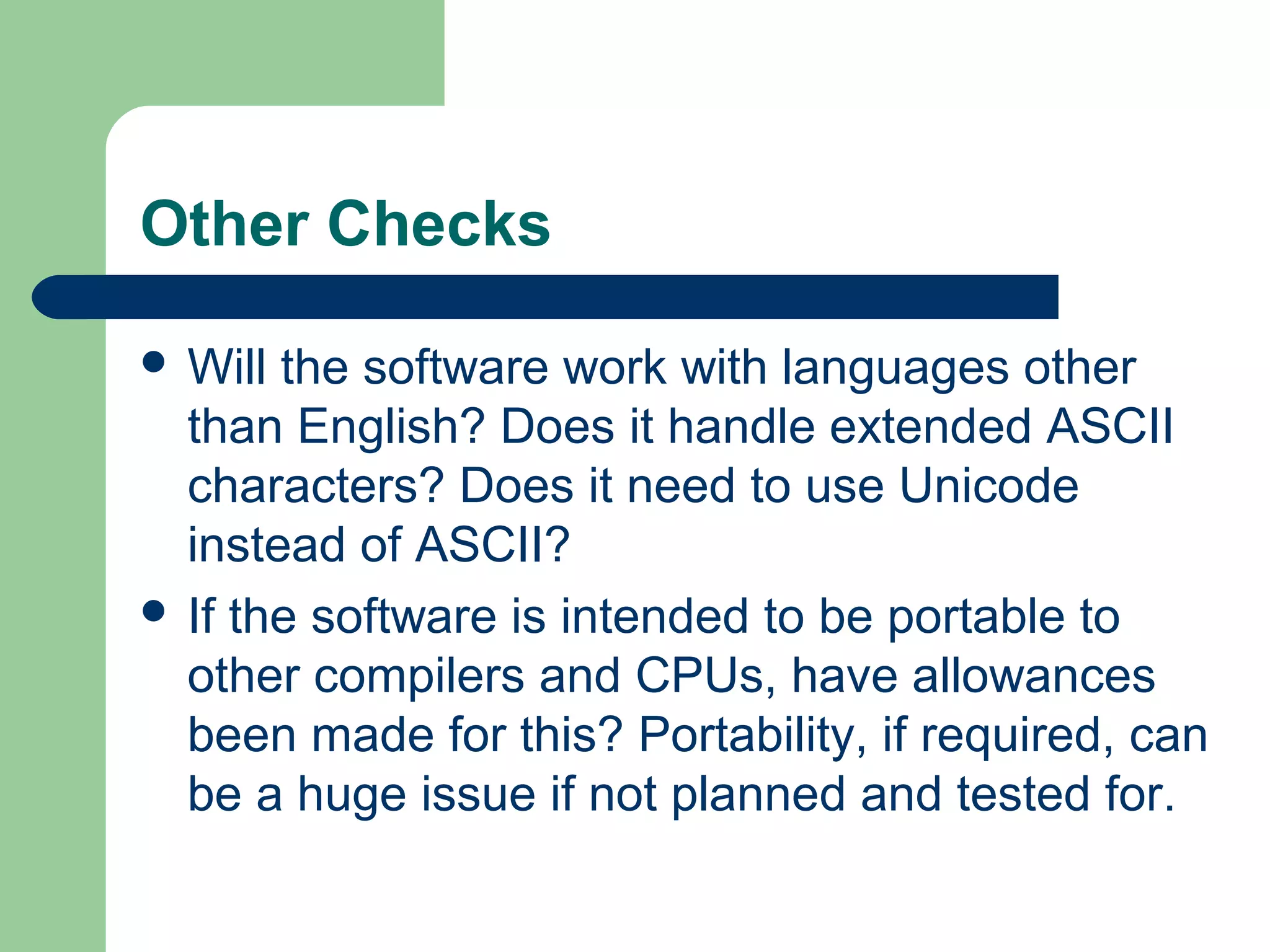 Other Checks
 Will the software work with languages other
than English? Does it handle extended ASCII
characters? Does it need to use Unicode
instead of ASCII?
 If the software is intended to be portable to
other compilers and CPUs, have allowances
been made for this? Portability, if required, can
be a huge issue if not planned and tested for.
 
