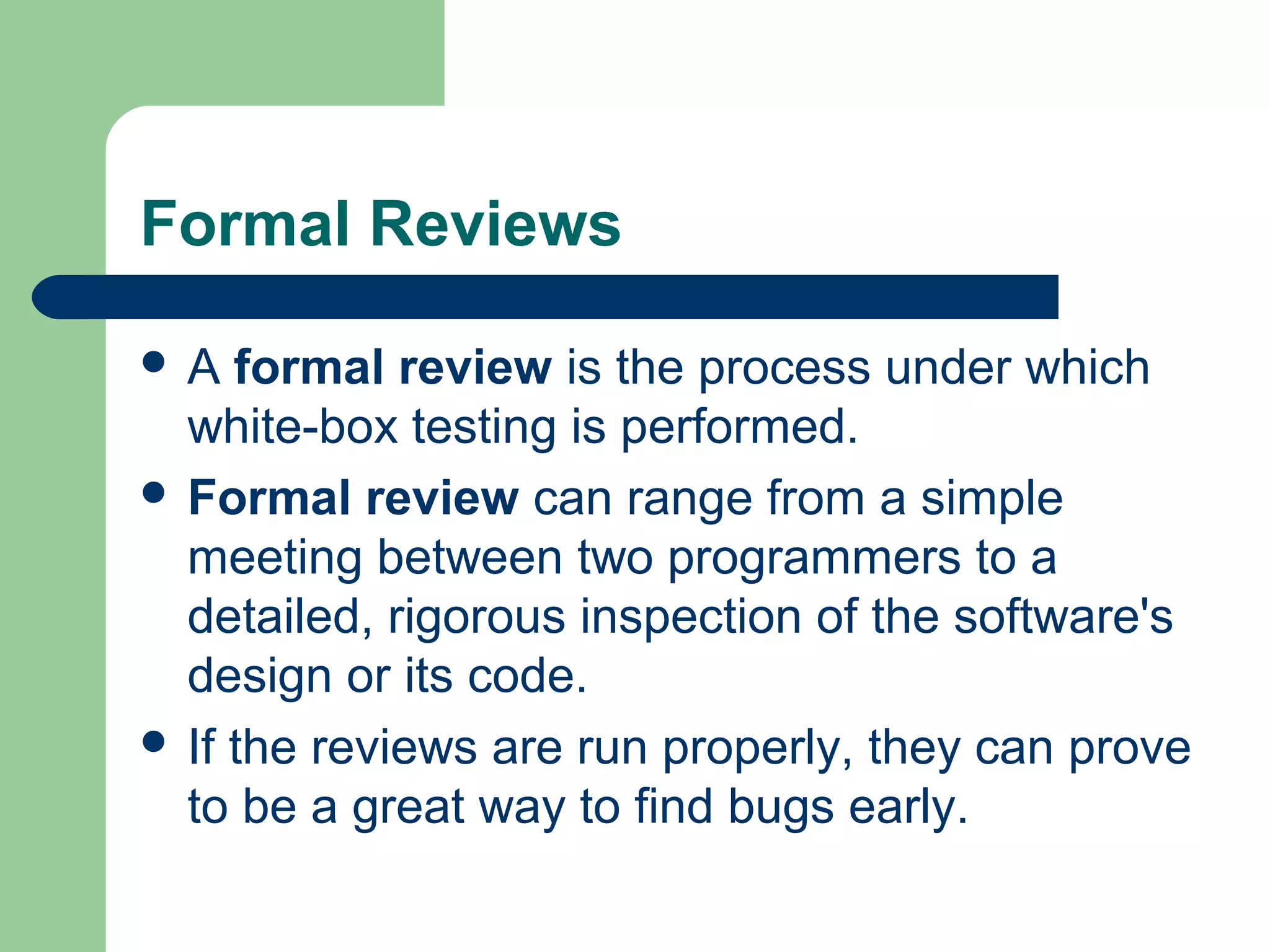 Formal Reviews
 A formal review is the process under which
white-box testing is performed.
 Formal review can range from a simple
meeting between two programmers to a
detailed, rigorous inspection of the software's
design or its code.
 If the reviews are run properly, they can prove
to be a great way to find bugs early.
 