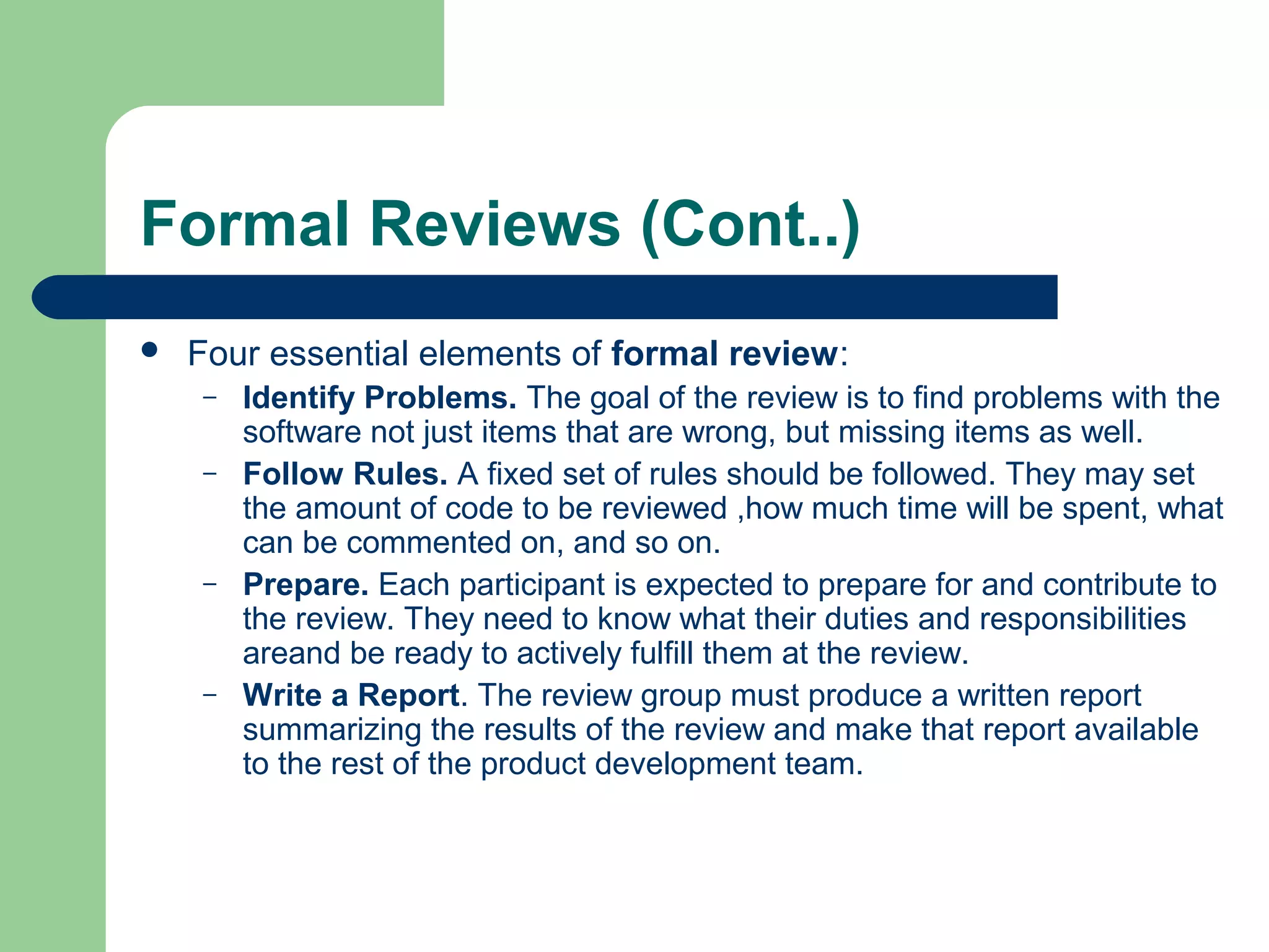 Formal Reviews (Cont..)
 Four essential elements of formal review:
– Identify Problems. The goal of the review is to find problems with the
software not just items that are wrong, but missing items as well.
– Follow Rules. A fixed set of rules should be followed. They may set
the amount of code to be reviewed ,how much time will be spent, what
can be commented on, and so on.
– Prepare. Each participant is expected to prepare for and contribute to
the review. They need to know what their duties and responsibilities
areand be ready to actively fulfill them at the review.
– Write a Report. The review group must produce a written report
summarizing the results of the review and make that report available
to the rest of the product development team.
 