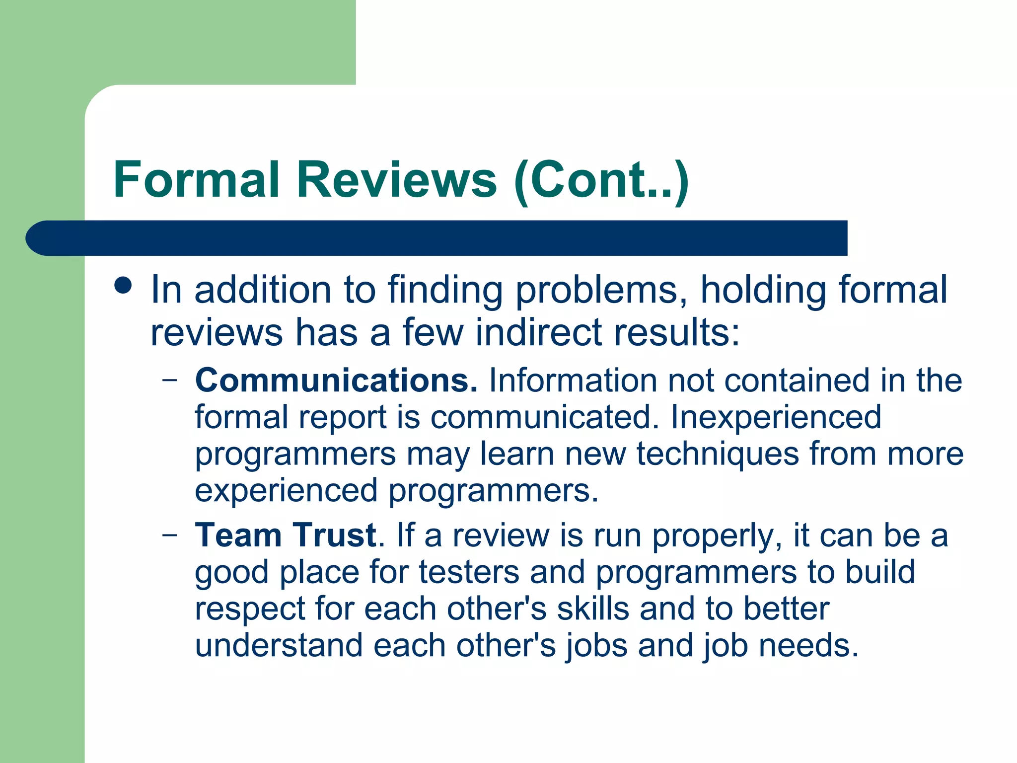 Formal Reviews (Cont..)
 In addition to finding problems, holding formal
reviews has a few indirect results:
– Communications. Information not contained in the
formal report is communicated. Inexperienced
programmers may learn new techniques from more
experienced programmers.
– Team Trust. If a review is run properly, it can be a
good place for testers and programmers to build
respect for each other's skills and to better
understand each other's jobs and job needs.
 