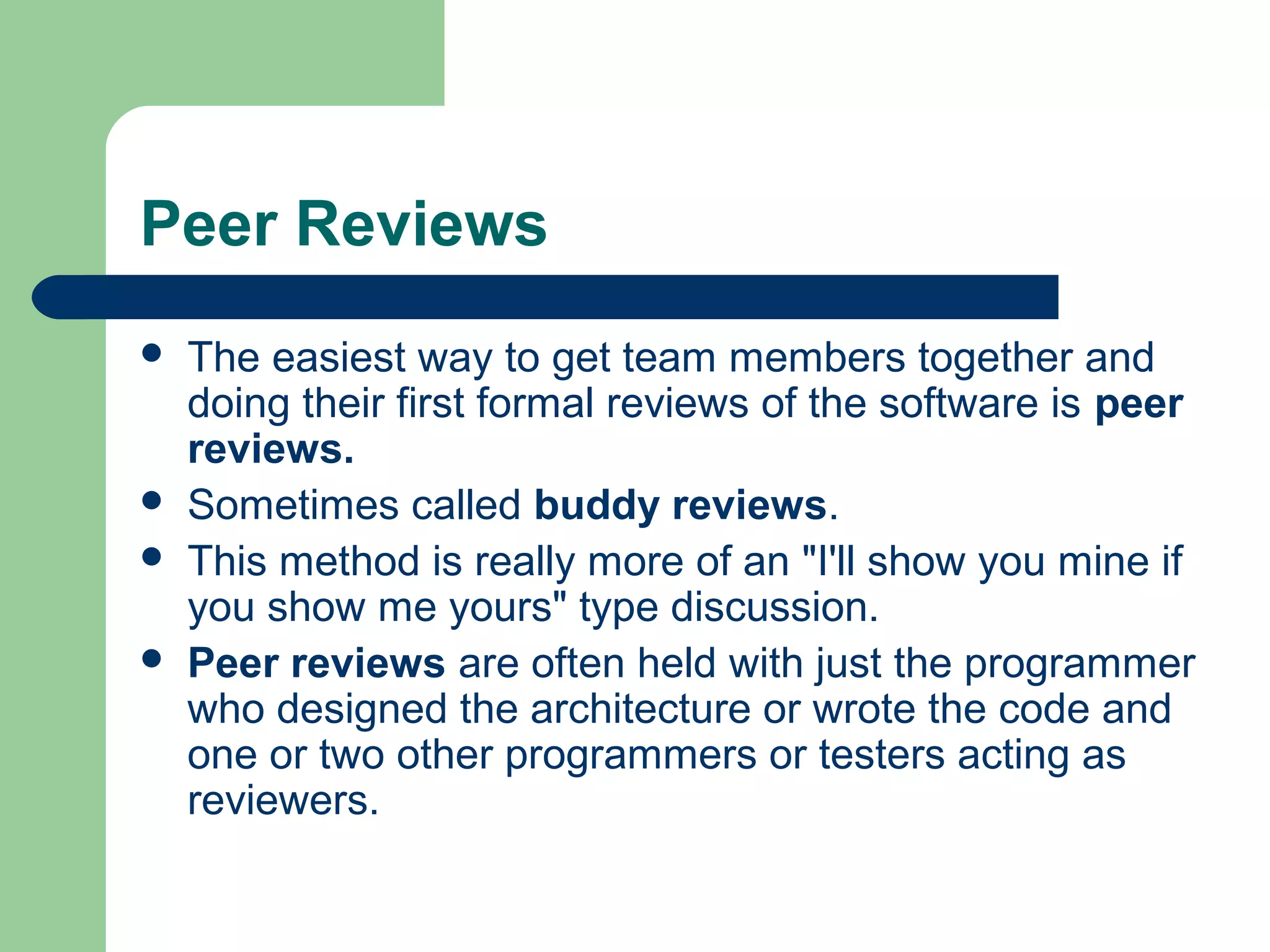 Peer Reviews
 The easiest way to get team members together and
doing their first formal reviews of the software is peer
reviews.
 Sometimes called buddy reviews.
 This method is really more of an "I'll show you mine if
you show me yours" type discussion.
 Peer reviews are often held with just the programmer
who designed the architecture or wrote the code and
one or two other programmers or testers acting as
reviewers.
 