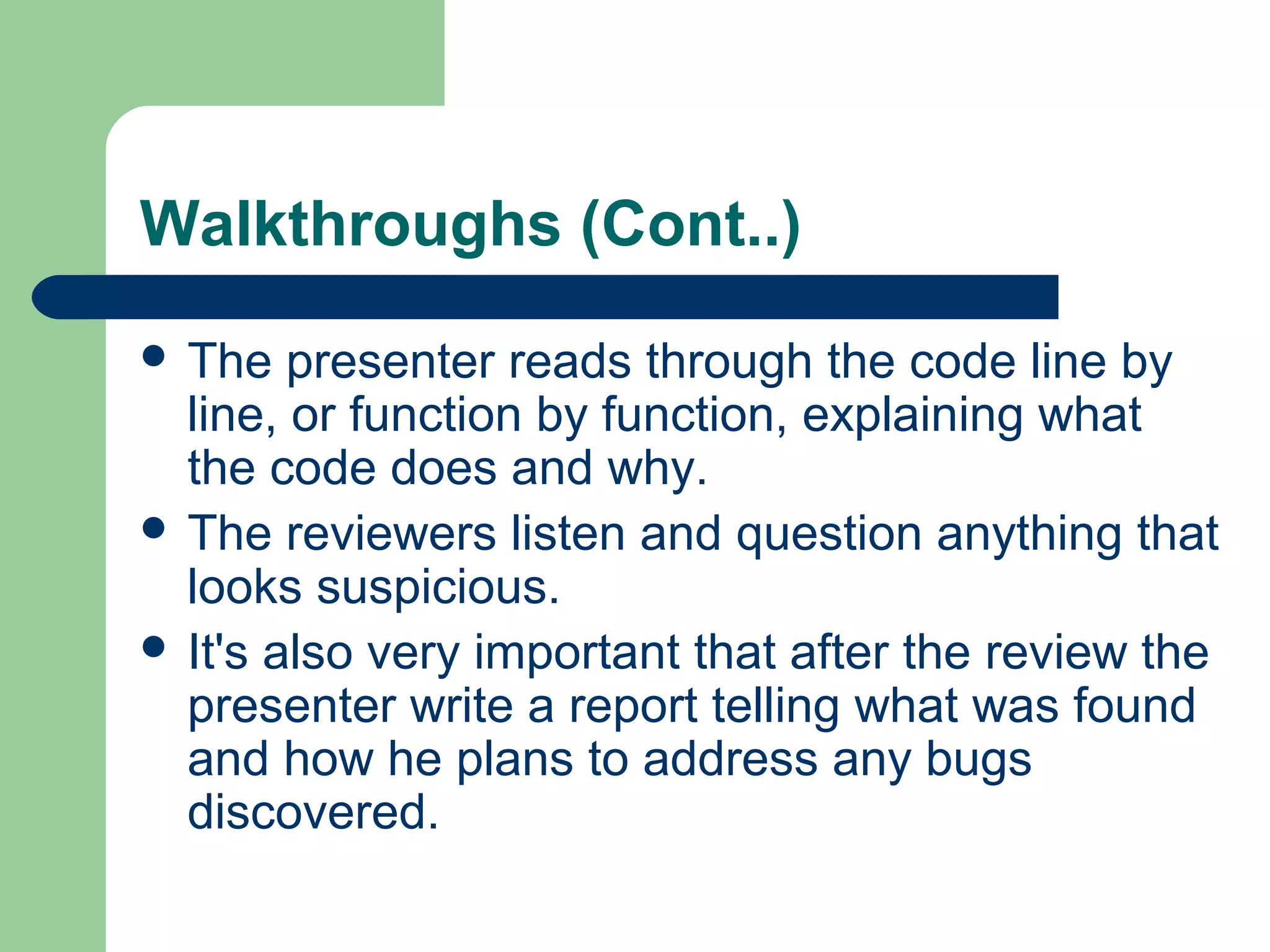 Walkthroughs (Cont..)
 The presenter reads through the code line by
line, or function by function, explaining what
the code does and why.
 The reviewers listen and question anything that
looks suspicious.
 It's also very important that after the review the
presenter write a report telling what was found
and how he plans to address any bugs
discovered.
 