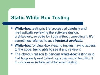 Static White Box Testing
 White-box testing is the process of carefully and
methodically reviewing the software design,
architecture, or code for bugs without executing it. It's
sometimes referred to as structural analysis.
 White-box (or clear-box) testing implies having access
to the code, being able to see it and review it
 The obvious reason to perform white-box testing is to
find bugs early and to find bugs that would be difficult
to uncover or isolate with black-box testing.
 