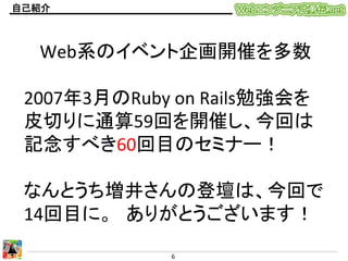 自己紹介	

Web系のイベント企画開催を多数	
  
	
  
2007年3月のRuby	
  on	
  Rails勉強会を
皮切りに通算59回を開催し、今回は
記念すべき60回目のセミナー！	
  
	
  
なんとうち増井さんの登壇は、今回で
14回目に。　ありがとうございます！	
  
6	
  

 