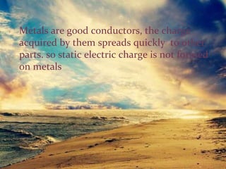 Metals are good conductors, the charge
acquired by them spreads quickly to other
parts. so static electric charge is not formed
on metals
 