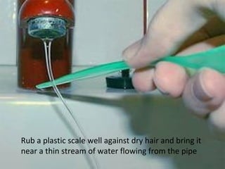 Rub a plastic scale well against dry hair and bring it
near a thin stream of water flowing from the pipe
 