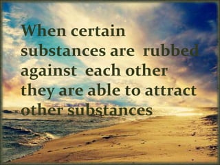 When certain
substances are rubbed
against each other
they are able to attract
other substances
 