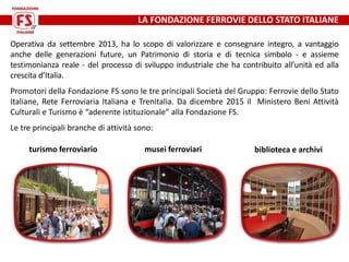 LA FONDAZIONE FERROVIE DELLO STATO ITALIANE
Operativa da settembre 2013, ha lo scopo di valorizzare e consegnare integro, ...