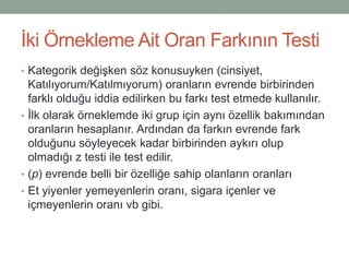 Ġki Örnekleme Ait Oran Farkının Testi
• Kategorik değiĢken söz konusuyken
(cinsiyet, Katılıyorum/Katılmıyorum) oranların evrende
birbirinden farklı olduğu iddia edilirken bu farkı test
etmede kullanılır.
• Ġlk olarak örneklemde iki grup için aynı özellik bakımından
oranların hesaplanır. Ardından da farkın evrende fark
olduğunu söyleyecek kadar birbirinden aykırı olup
olmadığı z testi ile test edilir.
• (p) evrende belli bir özelliğe sahip olanların oranları
• Et yiyenler yemeyenlerin oranı, sigara içenler ve
içmeyenlerin oranı vb gibi.
 