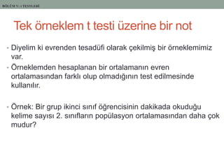 Tek örneklem t testi üzerine bir not
• Diyelim ki evrenden tesadüfi olarak çekilmiĢ bir örneklemimiz
var.
• Örneklemden hesaplanan bir ortalamanın evren
ortalamasından farklı olup olmadığının test edilmesinde
kullanılır.
• Örnek: Bir grup ikinci sınıf öğrencisinin dakikada okuduğu
kelime sayısı 2. sınıfların popülasyon ortalamasından daha çok
mudur?
BÖLÜM V: t TESTLERİ
 