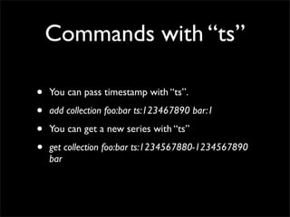 Commands with “ts”

•   You can pass timestamp with “ts”.

•   add collection foo:bar ts:123467890 bar:1

•   You can get a new series with “ts”

•   get collection foo:bar ts:1234567880-1234567890
    bar
 