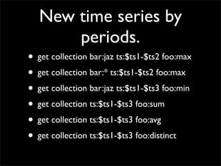 New time series by
       periods.
• get collection bar:jaz ts:$ts1-$ts2 foo:max
• get collection bar:* ts:$ts1-$ts2 foo:max
• get collection bar:jaz ts:$ts1-$ts3 foo:min
• get collection ts:$ts1-$ts3 foo:sum
• get collection ts:$ts1-$ts3 foo:avg
• get collection ts:$ts1-$ts3 foo:distinct
 