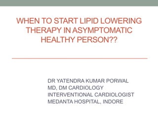 WHEN TO START LIPID LOWERING
THERAPY IN ASYMPTOMATIC
HEALTHY PERSON??
DR YATENDRA KUMAR PORWAL
MD, DM CARDIOLOGY
INTERVENTIONAL CARDIOLOGIST
MEDANTA HOSPITAL, INDORE
 