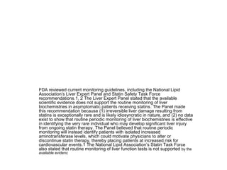 FDA reviewed current monitoring guidelines, including the National Lipid 
Association’s Liver Expert Panel and Statin Safety Task Force 
recommendations.1, 2 The Liver Expert Panel stated that the available 
scientific evidence does not support the routine monitoring of liver 
biochemistries in asymptomatic patients receiving statins. The Panel made 
this recommendation because (1) irreversible liver damage resulting from 
statins is exceptionally rare and is likely idiosyncratic in nature, and (2) no data 
exist to show that routine periodic monitoring of liver biochemistries is effective 
in identifying the very rare individual who may develop significant liver injury 
from ongoing statin therapy. The Panel believed that routine periodic 
monitoring will instead identify patients with isolated increased 
aminotransferase levels, which could motivate physicians to alter or 
discontinue statin therapy, thereby placing patients at increased risk for 
cardiovascular events.1 The National Lipid Association’s Statin Task Force 
also stated that routine monitoring of liver function tests is not supported by the 
available evidenc 
 