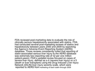 FDA reviewed post-marketing data to evaluate the risk of 
clinically serious hepatotoxicity associated with statins. FDA 
had conducted several post-marketing reviews of statins and 
hepatotoxicity between years 2000 and 2009 by searching 
the Agency’s Adverse Event Reporting System (AERS) 
database. Those reviews consistently noted that reporting of 
statin-associated serious liver injury to the AERS database 
was extremely low (reporting rate of ≤2 per one million 
patient-years). FDA’s updated review focused on cases of 
severe liver injury, defined as a 4 (severe liver injury) or a 5 
(death or liver transplant) using the Drug Induced Liver Injury 
Network (DILIN) liver injury severity scale, which were 
reported to AERS from marketing of each statin through 2009 
 