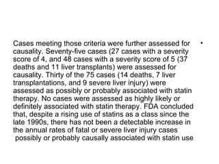 Cases meeting those criteria were further assessed for • 
causality. Seventy-five cases (27 cases with a severity 
score of 4, and 48 cases with a severity score of 5 (37 
deaths and 11 liver transplants) were assessed for 
causality. Thirty of the 75 cases (14 deaths, 7 liver 
transplantations, and 9 severe liver injury) were 
assessed as possibly or probably associated with statin 
therapy. No cases were assessed as highly likely or 
definitely associated with statin therapy. FDA concluded 
that, despite a rising use of statins as a class since the 
late 1990s, there has not been a detectable increase in 
the annual rates of fatal or severe liver injury cases 
possibly or probably causally associated with statin use 
 