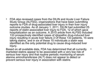 • FDA also reviewed cases from the DILIN and Acute Liver Failure 
Study Group (ALFSG), organizations that have been submitting 
reports to FDA of drug-associated liver injury in their liver injury 
outcome studies. As of January 1, 2011, DILIN had submitted 25 
reports of statin-associated liver injury to FDA, 12 of which gave 
hospitalization as an outcome. A 2010 article from ALFSG included 
133 prospectively identified cases of idiopathic drug-induced liver 
injury resulting in acute liver failure.3 Of these 133 patients, 15 were 
taking statins, and in six of these 15 individuals a statin was 
identified as the only potential drug to cause drug-induced liver 
injury. 
Based on all available data, FDA has determined that all currently • 
marketed statins appear to be associated with a very low risk of 
serious liver injury and that routine periodic monitoring of serum 
alanine aminotransferase (ALT) does not appear to detect or 
prevent serious liver injury in association with statins 
 