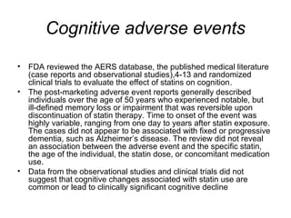 Cognitive adverse events 
• FDA reviewed the AERS database, the published medical literature 
(case reports and observational studies),4-13 and randomized 
clinical trials to evaluate the effect of statins on cognition. 
• The post-marketing adverse event reports generally described 
individuals over the age of 50 years who experienced notable, but 
ill-defined memory loss or impairment that was reversible upon 
discontinuation of statin therapy. Time to onset of the event was 
highly variable, ranging from one day to years after statin exposure. 
The cases did not appear to be associated with fixed or progressive 
dementia, such as Alzheimer’s disease. The review did not reveal 
an association between the adverse event and the specific statin, 
the age of the individual, the statin dose, or concomitant medication 
use. 
• Data from the observational studies and clinical trials did not 
suggest that cognitive changes associated with statin use are 
common or lead to clinically significant cognitive decline 
 
