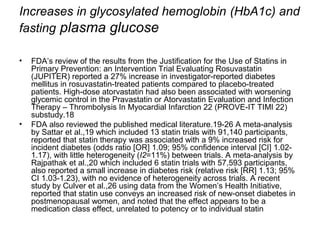 Increases in glycosylated hemoglobin (HbA1c) and 
fasting plasma glucose 
• FDA’s review of the results from the Justification for the Use of Statins in 
Primary Prevention: an Intervention Trial Evaluating Rosuvastatin 
(JUPITER) reported a 27% increase in investigator-reported diabetes 
mellitus in rosuvastatin-treated patients compared to placebo-treated 
patients. High-dose atorvastatin had also been associated with worsening 
glycemic control in the Pravastatin or Atorvastatin Evaluation and Infection 
Therapy – Thrombolysis In Myocardial Infarction 22 (PROVE-IT TIMI 22) 
substudy.18 
• FDA also reviewed the published medical literature.19-26 A meta-analysis 
by Sattar et al.,19 which included 13 statin trials with 91,140 participants, 
reported that statin therapy was associated with a 9% increased risk for 
incident diabetes (odds ratio [OR] 1.09; 95% confidence interval [CI] 1.02- 
1.17), with little heterogeneity (I2=11%) between trials. A meta-analysis by 
Rajpathak et al.,20 which included 6 statin trials with 57,593 participants, 
also reported a small increase in diabetes risk (relative risk [RR] 1.13; 95% 
CI 1.03-1.23), with no evidence of heterogeneity across trials. A recent 
study by Culver et al.,26 using data from the Women’s Health Initiative, 
reported that statin use conveys an increased risk of new-onset diabetes in 
postmenopausal women, and noted that the effect appears to be a 
medication class effect, unrelated to potency or to individual statin 
