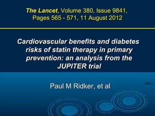 The Lancet, Volume 380, Issue 9841,
Pages 565 - 571, 11 August 2012

Cardiovascular benefits and diabetes
risks of statin therapy in primary
prevention: an analysis from the
JUPITER trial
Paul M Ridker, et al

 