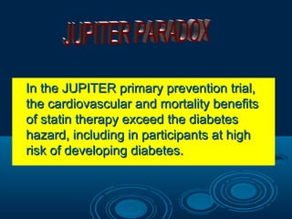 In the JUPITER primary prevention trial,
the cardiovascular and mortality benefits
of statin therapy exceed the diabetes
hazard, including in participants at high
risk of developing diabetes.

 